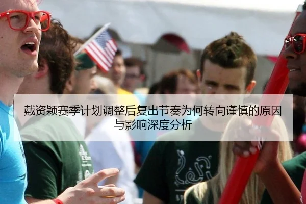 戴资颖赛季计划调整后复出节奏为何转向谨慎的原因与影响深度分析