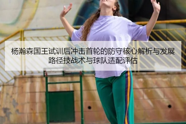 杨瀚森国王试训后冲击首轮的防守核心解析与发展路径技战术与球队适配评估