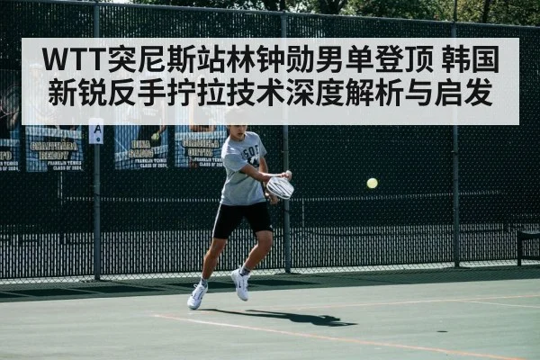 WTT突尼斯站林钟勋男单登顶 韩国新锐反手拧拉技术深度解析与启发